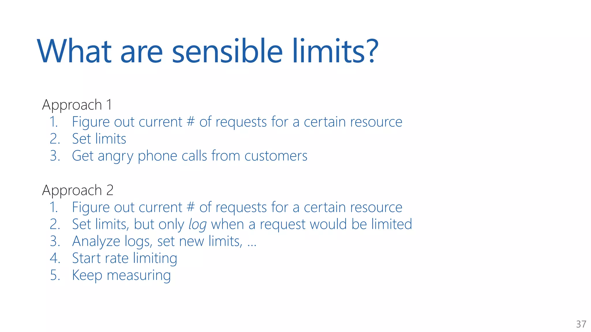 37
What are sensible limits?
Approach 1
1. Figure out current # of requests for a certain resource
2. Set limits
3. Get angry phone calls from customers
Approach 2
1. Figure out current # of requests for a certain resource
2. Set limits, but only log when a request would be limited
3. Analyze logs, set new limits, ...
4. Start rate limiting
5. Keep measuring
 