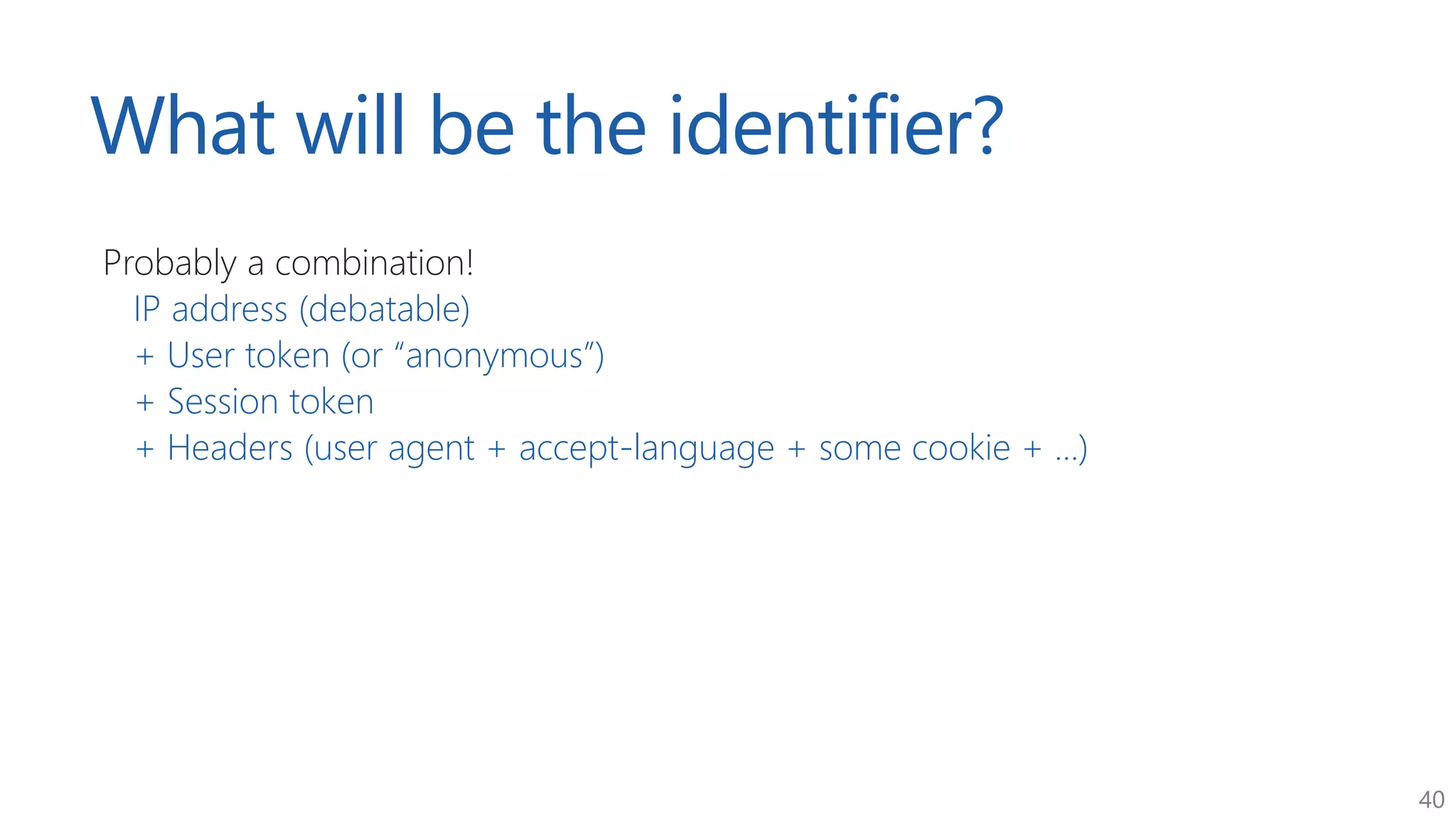 40
What will be the identifier?
Probably a combination!
IP address (debatable)
+ User token (or “anonymous”)
+ Session token
+ Headers (user agent + accept-language + some cookie + ...)
 