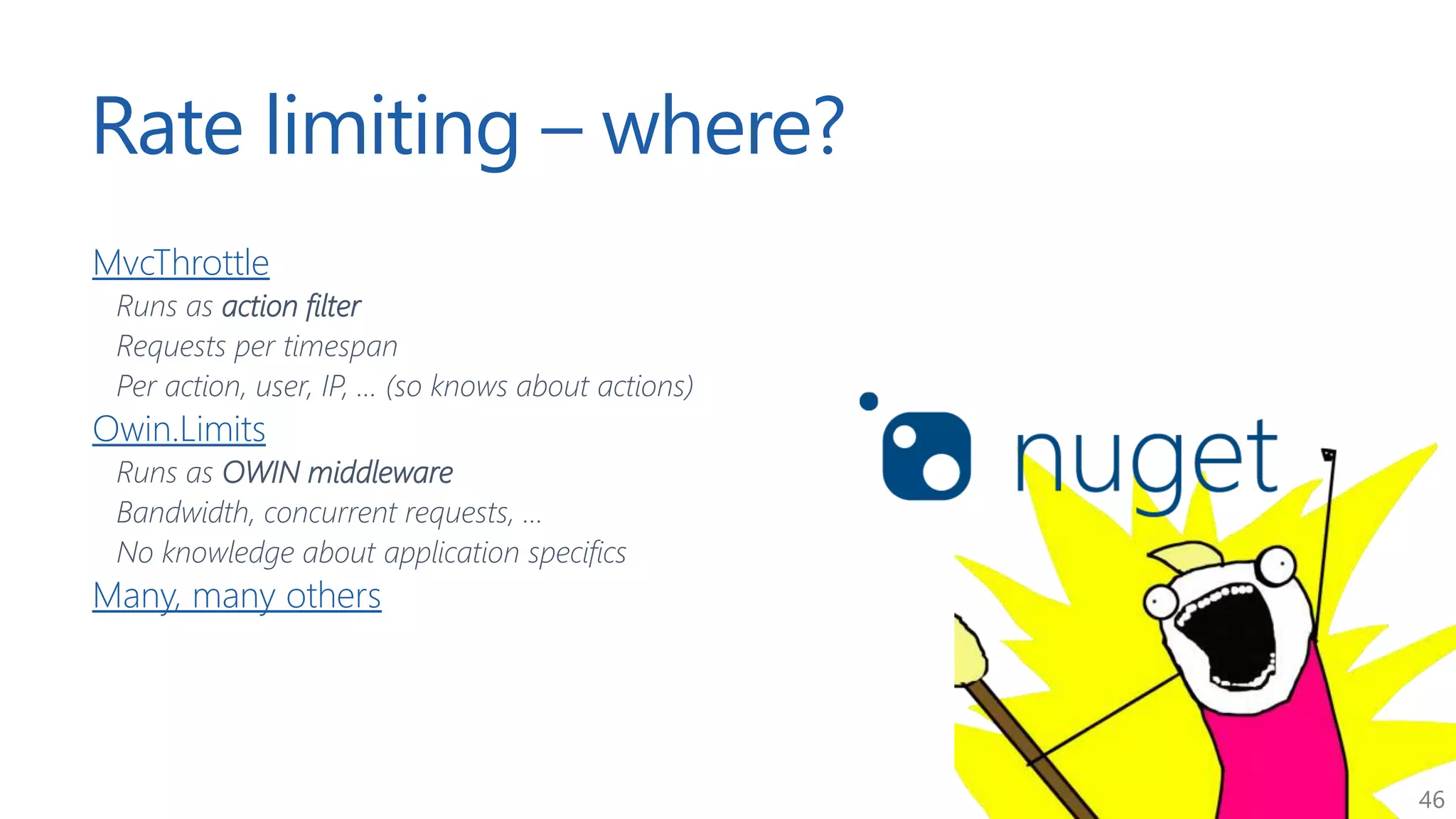 46
Rate limiting – where?
MvcThrottle
Runs as action filter
Requests per timespan
Per action, user, IP, ... (so knows about actions)
Owin.Limits
Runs as OWIN middleware
Bandwidth, concurrent requests, ...
No knowledge about application specifics
Many, many others
 