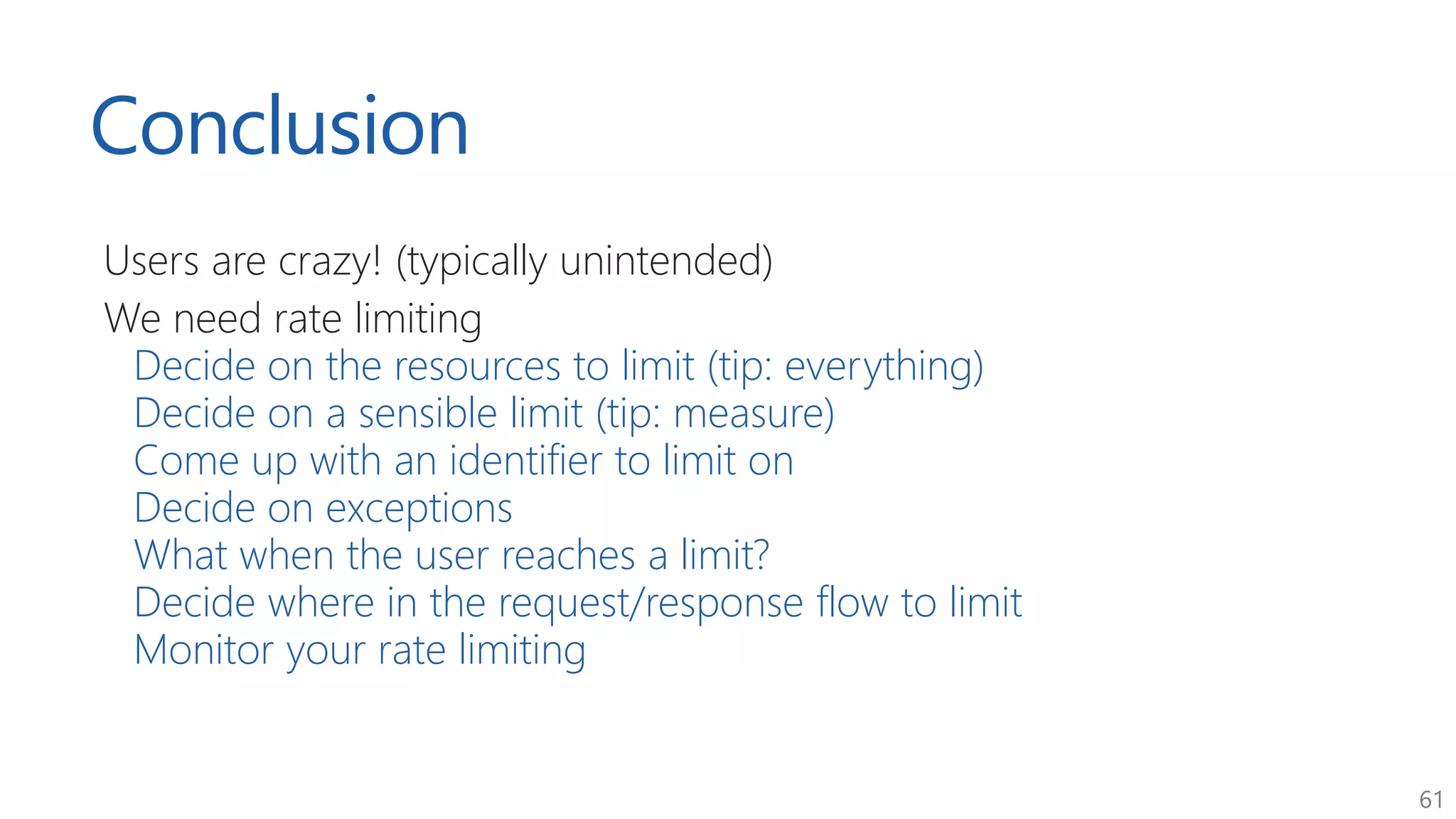 61
Conclusion
Users are crazy! (typically unintended)
We need rate limiting
Decide on the resources to limit (tip: everything)
Decide on a sensible limit (tip: measure)
Come up with an identifier to limit on
Decide on exceptions
What when the user reaches a limit?
Decide where in the request/response flow to limit
Monitor your rate limiting
 