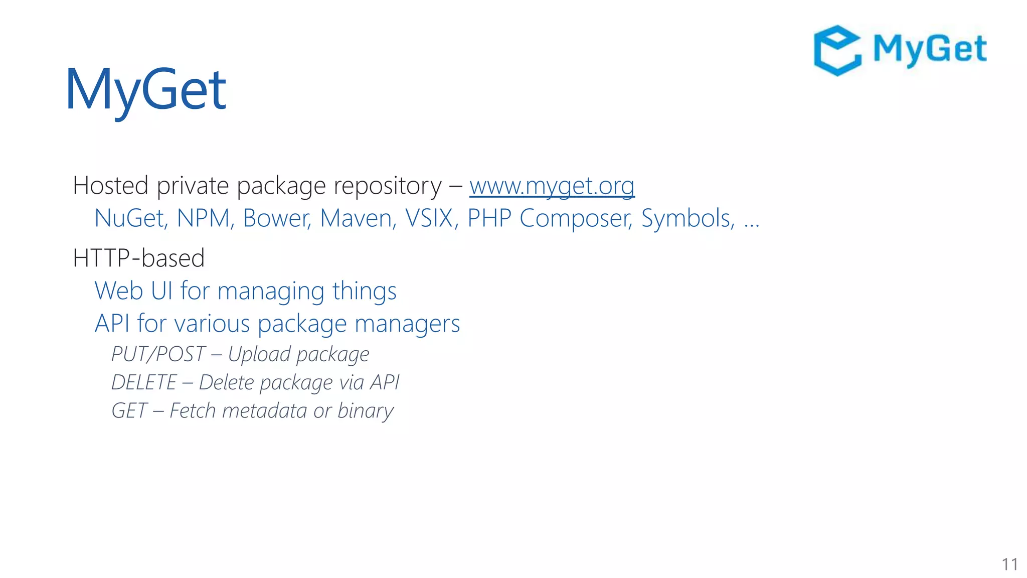 11
MyGet
Hosted private package repository – www.myget.org
NuGet, NPM, Bower, Maven, VSIX, PHP Composer, Symbols, ...
HTTP-based
Web UI for managing things
API for various package managers
PUT/POST – Upload package
DELETE – Delete package via API
GET – Fetch metadata or binary
 