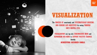 VISUALIZATION
The PROCESS OF consciously and SYSTEMATICALLY CREATING
AND SENSING LIFE OBJECTIVES by seeing THROUGH
ONE’S MENTAL EYES.
VISUALIZATION can tap into SUBCONSCIOUS MIND and
REPROGRAM OUR MIND to SUPPORT POSITIVE CHANGES
thereby
ACHIEVING DESIRED GOALS.
 