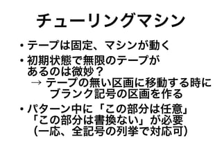 チューリングマシン
●
テープは固定、マシンが動く
●
初期状態で無限のテープが
あるのは微妙？
→ テープの無い区画に移動する時に
　　ブランク記号の区画を作る
●
パターン中に「この部分は任意」
「この部分は書換ない」が必要
（一応、全記号の列挙で対応可）
 