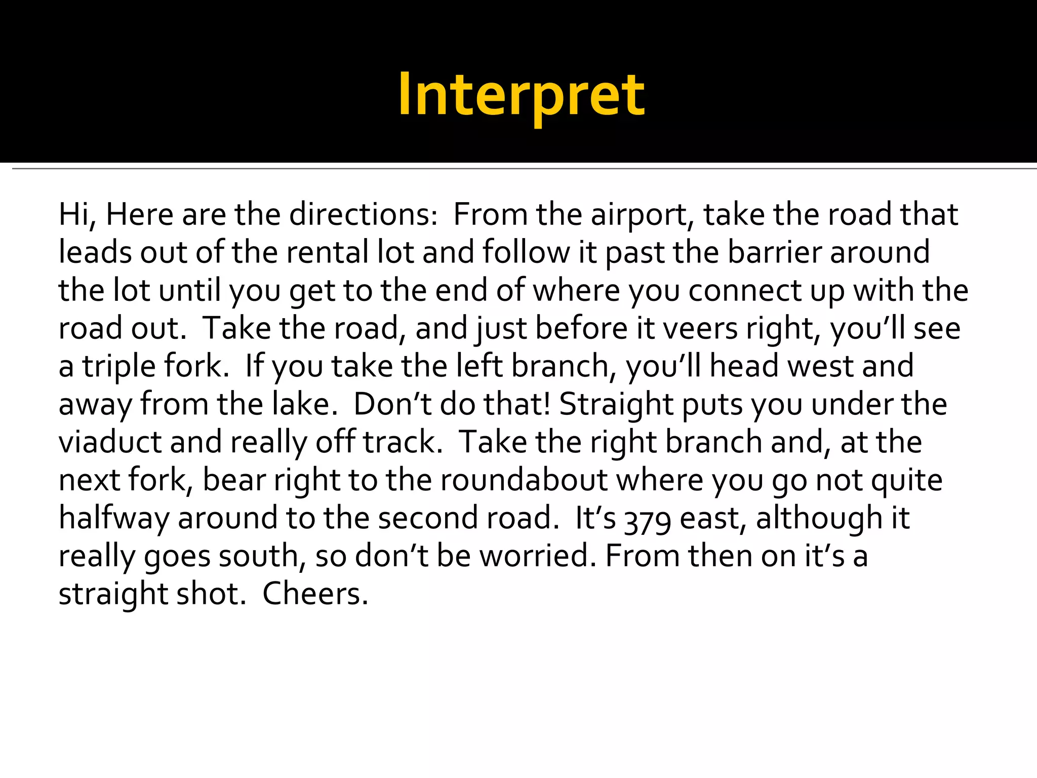 Hi, Here are the directions:  From the airport, take the road that leads out of the rental lot and follow it past the barrier around the lot until you get to the end of where you connect up with the road out.  Take the road, and just before it veers right, you’ll see a triple fork.  If you take the left branch, you’ll head west and away from the lake.  Don’t do that! Straight puts you under the viaduct and really off track.  Take the right branch and, at the next fork, bear right to the roundabout where you go not quite halfway around to the second road.  It’s 379 east, although it really goes south, so don’t be worried. From then on it’s a straight shot.  Cheers. Interpret 