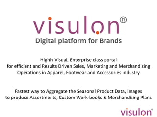 Highly Visual, Enterprise class portal
for efficient and Results Driven Sales, Marketing and Merchandising
Operations in Apparel, Footwear and Accessories industry
Fastest way to Aggregate the Seasonal Product Data, Images
to produce Assortments, Custom Work-books & Merchandising Plans
Digital platform for Brands
 