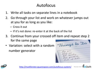 Noeska Smit
Autofocus
1. Write all tasks on separate lines in a notebook
2. Go through your list and work on whatever jumps out
at you for as long as you like:
– Cross it out
– If it’s not done: re-enter it at the back of the list
3. Continue from your crossed off item and repeat step 2
for the same page
• Variation: select with a random
number generator
http://markforster.squarespace.com/autofocus-system/
 