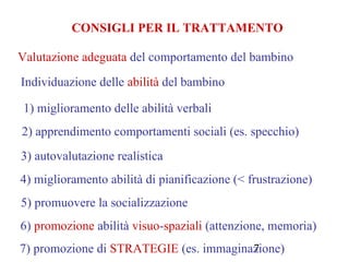 7
CONSIGLI PER IL TRATTAMENTO
Valutazione adeguata del comportamento del bambino
Individuazione delle abilità del bambino
1) miglioramento delle abilità verbali
2) apprendimento comportamenti sociali (es. specchio)
3) autovalutazione realistica
4) miglioramento abilità di pianificazione (< frustrazione)
5) promuovere la socializzazione
6) promozione abilità visuo-spaziali (attenzione, memoria)
7) promozione di STRATEGIE (es. immaginazione)
 