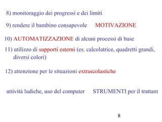 8
8) monitoraggio dei progressi e dei limiti
9) rendere il bambino consapevole MOTIVAZIONE
10) AUTOMATIZZAZIONE di alcuni processi di base
11) utilizzo di supporti esterni (es. calcolatrice, quadretti grandi,
diversi colori)
12) attenzione per le situazioni extrascolastiche
attività ludiche, uso del computer STRUMENTI per il trattam
 