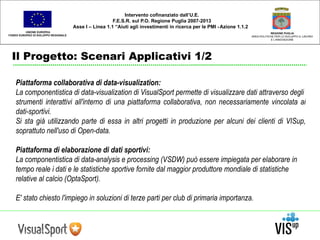 UNIONE EUROPEA 
FONDO EUROPEO DI SVILUPPO REGIONALE 
Il Progetto: Scenari Applicativi 1/2 
REGIONE PUGLIA 
AREA POLITICHE PER LO SVILUPPO IL LAVORO 
E L’INNOVAZIONE 
Intervento cofinanziato dall’U.E. 
F.E.S.R. sul P.O. Regione Puglia 2007-2013 
Asse I – Linea 1.1 “Aiuti agli investimenti in ricerca per le PMI - Azione 1.1.2 
Piattaforma collaborativa di data-visualization: 
La componentistica di data-visualization di VisualSport permette di visualizzare dati attraverso degli 
strumenti interattivi all'interno di una piattaforma collaborativa, non necessariamente vincolata ai 
dati-sportivi. 
Si sta già utilizzando parte di essa in altri progetti in produzione per alcuni dei clienti di VISup, 
soprattuto nell'uso di Open-data. 
Piattaforma di elaborazione di dati sportivi: 
La componentistica di data-analysis e processing (VSDW) può essere impiegata per elaborare in 
tempo reale i dati e le statistiche sportive fornite dal maggior produttore mondiale di statistiche 
relative al calcio (OptaSport). 
E' stato chiesto l'impiego in soluzioni di terze parti per club di primaria importanza. 
 