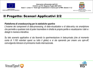 UNIONE EUROPEA 
FONDO EUROPEO DI SVILUPPO REGIONALE 
Il Progetto: Scenari Applicativi 2/2 
REGIONE PUGLIA 
AREA POLITICHE PER LO SVILUPPO IL LAVORO 
E L’INNOVAZIONE 
Intervento cofinanziato dall’U.E. 
F.E.S.R. sul P.O. Regione Puglia 2007-2013 
Asse I – Linea 1.1 “Aiuti agli investimenti in ricerca per le PMI - Azione 1.1.2 
Piattaforma di crowdsourcing per le statistiche sportive 
L'insieme dei componenti di data-processing, di data-visualization e di data-antry via smartphone 
che permette a qualsiasi club di poter trasmettere in diretta le proprie partite e visualizzarne i dati e i 
detagli in maniera interattiva. 
Su tale scenario applicativo si sta facendo la sperimentazione in beta-privata (che al momento 
conta di 1.100 volontari sparsi su tutto il globo) e si sta operando per creare uno spin-off, 
coinvolgendo Advisors di primissimo livello internazionale. 
 