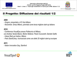 UNIONE EUROPEA 
FONDO EUROPEO DI SVILUPPO REGIONALE 
Il Progetto: Diffusione dei risultati 1/2 
REGIONE PUGLIA 
AREA POLITICHE PER LO SVILUPPO IL LAVORO 
E L’INNOVAZIONE 
Intervento cofinanziato dall’U.E. 
F.E.S.R. sul P.O. Regione Puglia 2007-2013 
Asse I – Linea 1.1 “Aiuti agli investimenti in ricerca per le PMI - Azione 1.1.2 
2009: 
- Giugno: presentato a VC Hub Milano 
- Novembre: Smau Milano, premiato come terza migliore start-up italiana 
2010: 
- Conferenza VisualEye presso Politecnico di Milano, 
con Andrew Vande Moere, Moritz Stefaner, Paolo Ciuccarelli, Daniele Galifa 
- Intesa Start-up Iniative, Milano 
- Paris SeedCamp, riconosciuta come una delle 20 migliori start-up europee 
2011: 
- Italian Innovation Day, Stanford 
 