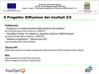 UNIONE EUROPEA 
FONDO EUROPEO DI SVILUPPO REGIONALE 
Il Progetto: Diffusione dei risultati 2/2 
REGIONE PUGLIA 
AREA POLITICHE PER LO SVILUPPO IL LAVORO 
E L’INNOVAZIONE 
Intervento cofinanziato dall’U.E. 
F.E.S.R. sul P.O. Regione Puglia 2007-2013 
Asse I – Linea 1.1 “Aiuti agli investimenti in ricerca per le PMI - Azione 1.1.2 
Pubblicazioni: 
- “Sviluppo di un modello descrittivo delle prestazioni dei calciatori” 
tesi di laura della dott.sa Chiara Carsana (a.a. 2009/2010) 
- “VisualSport Tracker: Un software su dispositivi mobili per il Match Analysis” 
tesi di laura del dott. Marco Livraghi (a.a. 2009/2010) 
- “Statistica e Applicazioni” - Special issue 2011 
rivista scientifica edita da Vita e Pensiero 
Titanium API: 
Libreria open source per lo sviluppo di applicazioni mobili per Android e iPhone attraverso haXe e titanium 
Beta: 
www.visualsport.com (private beta, terzo pivot) 
http://ls.visualsport.com (primo e secondo pivot) 
 