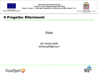 UNIONE EUROPEA 
FONDO EUROPEO DI SVILUPPO REGIONALE 
Intervento cofinanziato dall’U.E. 
F.E.S.R. sul P.O. Regione Puglia 2007-2013 
Asse I – Linea 1.1 “Aiuti agli investimenti in ricerca per le PMI - Azione 1.1.2 
Il Progetto: Riferimenti 
REGIONE PUGLIA 
AREA POLITICHE PER LO SVILUPPO IL LAVORO 
E L’INNOVAZIONE 
Grazie 
dott. Daniele Galiffa 
daniele.galiffa@visup.it 
