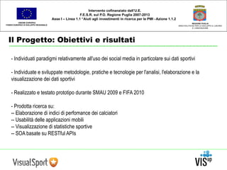 UNIONE EUROPEA 
FONDO EUROPEO DI SVILUPPO REGIONALE 
Il Progetto: Obiettivi e risultati 
REGIONE PUGLIA 
AREA POLITICHE PER LO SVILUPPO IL LAVORO 
E L’INNOVAZIONE 
Intervento cofinanziato dall’U.E. 
F.E.S.R. sul P.O. Regione Puglia 2007-2013 
Asse I – Linea 1.1 “Aiuti agli investimenti in ricerca per le PMI - Azione 1.1.2 
- Individuati paradigmi relativamente all'uso dei social media in particolare sui dati sportivi 
- Individuate e sviluppate metodologie, pratiche e tecnologie per l'analisi, l'elaborazione e la 
visualizzazione dei dati sportivi 
- Realizzato e testato prototipo durante SMAU 2009 e FIFA 2010 
- Prodotta ricerca su: 
-- Elaborazione di indici di perfomance dei calciatori 
-- Usabilità delle applicazioni mobili 
-- Visualizzazione di statistiche sportive 
-- SOA basate su RESTful APIs 
 