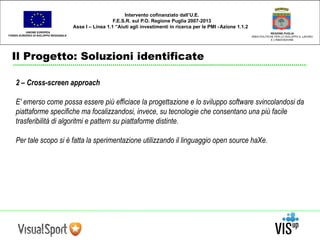 UNIONE EUROPEA 
FONDO EUROPEO DI SVILUPPO REGIONALE 
Il Progetto: Soluzioni identificate 
REGIONE PUGLIA 
AREA POLITICHE PER LO SVILUPPO IL LAVORO 
E L’INNOVAZIONE 
Intervento cofinanziato dall’U.E. 
F.E.S.R. sul P.O. Regione Puglia 2007-2013 
Asse I – Linea 1.1 “Aiuti agli investimenti in ricerca per le PMI - Azione 1.1.2 
2 – Cross-screen approach 
E' emerso come possa essere più efficiace la progettazione e lo sviluppo software svincolandosi da 
piattaforme specifiche ma focalizzandosi, invece, su tecnologie che consentano una più facile 
trasferibilità di algoritmi e pattern su piattaforme distinte. 
Per tale scopo si è fatta la sperimentazione utilizzando il linguaggio open source haXe. 
 