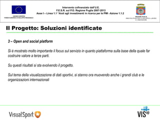 UNIONE EUROPEA 
FONDO EUROPEO DI SVILUPPO REGIONALE 
Il Progetto: Soluzioni identificate 
REGIONE PUGLIA 
AREA POLITICHE PER LO SVILUPPO IL LAVORO 
E L’INNOVAZIONE 
Intervento cofinanziato dall’U.E. 
F.E.S.R. sul P.O. Regione Puglia 2007-2013 
Asse I – Linea 1.1 “Aiuti agli investimenti in ricerca per le PMI - Azione 1.1.2 
3 – Open and social platform 
Si è mostrato molto importante il focus sul servizio in quanto piattaforma sulla base della quale far 
costruire valore a terze parti. 
Su questi risultati si sta evolvendo il progetto. 
Sul tema della visualizzazione di dati sportivi, si stanno ora muovendo anche i grandi club e le 
organizzazioni internazionali 
 