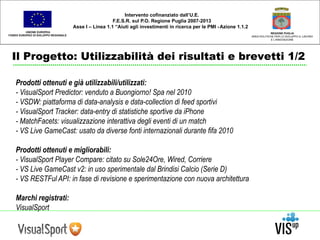 UNIONE EUROPEA 
FONDO EUROPEO DI SVILUPPO REGIONALE 
REGIONE PUGLIA 
AREA POLITICHE PER LO SVILUPPO IL LAVORO 
E L’INNOVAZIONE 
Intervento cofinanziato dall’U.E. 
F.E.S.R. sul P.O. Regione Puglia 2007-2013 
Asse I – Linea 1.1 “Aiuti agli investimenti in ricerca per le PMI - Azione 1.1.2 
Il Progetto: Utilizzabilità dei risultati e brevetti 1/2 
Prodotti ottenuti e già utilizzabili/utilizzati: 
- VisualSport Predictor: venduto a Buongiorno! Spa nel 2010 
- VSDW: piattaforma di data-analysis e data-collection di feed sportivi 
- VisualSport Tracker: data-entry di statistiche sportive da iPhone 
- MatchFacets: visualizzazione interattiva degli eventi di un match 
- VS Live GameCast: usato da diverse fonti internazionali durante fifa 2010 
Prodotti ottenuti e migliorabili: 
- VisualSport Player Compare: citato su Sole24Ore, Wired, Corriere 
- VS Live GameCast v2: in uso sperimentale dal Brindisi Calcio (Serie D) 
- VS RESTFul API: in fase di revisione e sperimentazione con nuova architettura 
Marchi registrati: 
VisualSport 
 