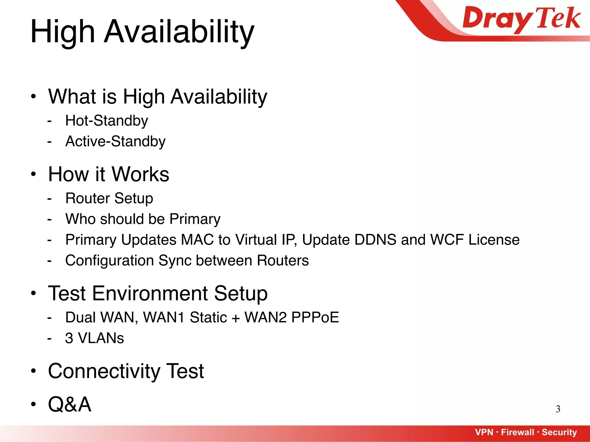 3
High Availability
• What is High Availability
- Hot-Standby
- Active-Standby
• How it Works
- Router Setup
- Who should be Primary
- Primary Updates MAC to Virtual IP, Update DDNS and WCF License
- Configuration Sync between Routers
• Test Environment Setup
- Dual WAN, WAN1 Static + WAN2 PPPoE
- 3 VLANs
• Connectivity Test
• Q&A
 