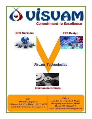 BPO Services                                        PCB Design




                          Visvam Technologies




                            Mechanical Design



                  USA                                      INDIA
          2905 NW Adagio way                  32A, 2nd St, Jayaprakash Nagar
Hillsboro, OR 97124 Phone: (512) 229-0130     Ganapathy, Coimbatore- 641006
 email: Sales@visvamtechnologies.com               Phone: +91 422-2333741
                                            email: Info@visvamtechnologies.com
 
