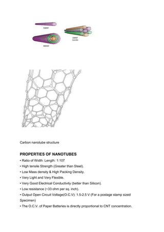 Carbon nanotube structure

PROPERTIES OF NANOTUBES
• Ratio of Width: Length: 1:107
• High tensile Strength (Greater than Steel).
• Low Mass density & High Packing Density.
• Very Light and Very Flexible.
• Very Good Electrical Conductivity (better than Silicon).
• Low resistance (~33 ohm per sq. inch).
• Output Open Circuit Voltage(O.C.V): 1.5-2.5 V (For a postage stamp sized
Specimen)
• The O.C.V. of Paper Batteries is directly proportional to CNT concentration.

 