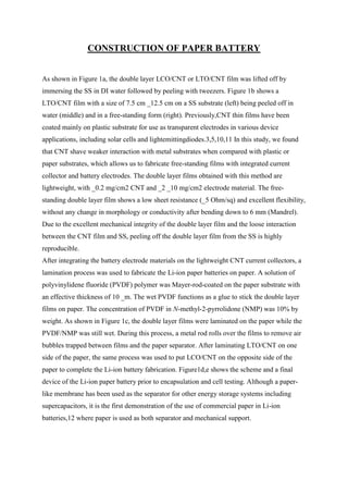 CONSTRUCTION OF PAPER BATTERY
As shown in Figure 1a, the double layer LCO/CNT or LTO/CNT film was lifted off by
immersing the SS in DI water followed by peeling with tweezers. Figure 1b shows a
LTO/CNT film with a size of 7.5 cm _12.5 cm on a SS substrate (left) being peeled off in
water (middle) and in a free-standing form (right). Previously,CNT thin films have been
coated mainly on plastic substrate for use as transparent electrodes in various device
applications, including solar cells and lightemittingdiodes.3,5,10,11 In this study, we found
that CNT shave weaker interaction with metal substrates when compared with plastic or
paper substrates, which allows us to fabricate free-standing films with integrated current
collector and battery electrodes. The double layer films obtained with this method are
lightweight, with _0.2 mg/cm2 CNT and _2 _10 mg/cm2 electrode material. The freestanding double layer film shows a low sheet resistance (_5 Ohm/sq) and excellent flexibility,
without any change in morphology or conductivity after bending down to 6 mm (Mandrel).
Due to the excellent mechanical integrity of the double layer film and the loose interaction
between the CNT film and SS, peeling off the double layer film from the SS is highly
reproducible.
After integrating the battery electrode materials on the lightweight CNT current collectors, a
lamination process was used to fabricate the Li-ion paper batteries on paper. A solution of
polyvinylidene fluoride (PVDF) polymer was Mayer-rod-coated on the paper substrate with
an effective thickness of 10 _m. The wet PVDF functions as a glue to stick the double layer
films on paper. The concentration of PVDF in N-methyl-2-pyrrolidone (NMP) was 10% by
weight. As shown in Figure 1c, the double layer films were laminated on the paper while the
PVDF/NMP was still wet. During this process, a metal rod rolls over the films to remove air
bubbles trapped between films and the paper separator. After laminating LTO/CNT on one
side of the paper, the same process was used to put LCO/CNT on the opposite side of the
paper to complete the Li-ion battery fabrication. Figure1d,e shows the scheme and a final
device of the Li-ion paper battery prior to encapsulation and cell testing. Although a paperlike membrane has been used as the separator for other energy storage systems including
supercapacitors, it is the first demonstration of the use of commercial paper in Li-ion
batteries,12 where paper is used as both separator and mechanical support.

 