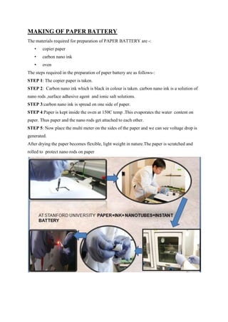 MAKING OF PAPER BATTERY
The materials required for preparation of PAPER BATTERY are -:
•

copier paper

•

carbon nano ink

•

oven

The steps required in the preparation of paper battery are as follows-:
STEP 1: The copier paper is taken.
STEP 2: Carbon nano ink which is black in colour is taken. carbon nano ink is a solution of
nano rods ,surface adhesive agent and ionic salt solutions.
STEP 3:carbon nano ink is spread on one side of paper.
STEP 4:Paper is kept inside the oven at 150C temp .This evaporates the water content on
paper. Thus paper and the nano rods get attached to each other.
STEP 5: Now place the multi meter on the sides of the paper and we can see voltage drop is
generated.
After drying the paper becomes flexible, light weight in nature.The paper is scratched and
rolled to protect nano rods on paper

 