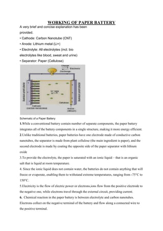 WORKING OF PAPER BATTERY
A very brief and concise explanation has been
provided.
• Cathode: Carbon Nanotube (CNT)
• Anode: Lithium metal (Li+)
• Electrolyte: All electrolytes (incl. bio
electrolytes like blood, sweat and urine)
• Separator: Paper (Cellulose)

Schematic of a Paper Battery

1.While a conventional battery contain number of separate components, the paper battery
integrates all of the battery components in a single structure, making it more energy efficient.
2.Unlike traditional batteries, paper batteries have one electrode made of conductive carbon
nanotubes, the separator is made from plant cellulose (the main ingredient is paper), and the
second electrode is made by coating the opposite side of the paper separator with lithium
oxide
3.To provide the electrolyte, the paper is saturated with an ionic liquid – that is an organic
salt that is liquid at room temperature.
4. Since the ionic liquid does not contain water, the batteries do not contain anything that will
freeze or evaporate, enabling them to withstand extreme temperatures, ranging from -75°C to
150°C.
5.Electricity is the flow of electric power or electrons,ions flow from the positive electrode to
the negative one, while electrons travel through the external circuit, providing current.
6. Chemical reaction in the paper battery is between electrolyte and carbon nanotubes.
Electrons collect on the negative terminal of the battery and flow along a connected wire to
the positive terminal.

 