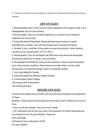 7. Electrons must flow from the negative to the positive terminal for the chemical reaction to
continue.

ADVANTAGES
1. Biodegradable & Non Toxic: Since its major ingredients are of organic origin, it is a
biodegradable and non toxic product.
2. Biocompatible: They are not easily rejected by our body's immune system if
implanted into human body.
3. Easily Reusable & Recyclable: Being cellulose based product it is easily
recyclable and reusable, even with the existing paper recycling techniques.
4. Durable: It has a shelf life of three years (at room temperature). Under extreme
conditions it can operate within -75° to +150°C.
5. Rechargeable: It can be recharged upto 300 times using almost all electrolytes,
including bio-salts such as sweat, urine and blood.
6. No Leakage & Overheating: Owing to low resistance, it does not get overheated
even under extreme conditions. Since there are no leaky fluids, so even under
spontaneous or accidental damage, there is no leakage problem.
7. Very Light Weight & Flexible.
8. Easily Mouldable Into Desired Shapes & Sizes.
9. Customizable Output Voltage:
• By varying CNT concentration.
• By stacking & slicing.

DISADVANTAGES
It would not be logical only to ponder over the miraculous properties and applications
of Paper
Batteries .Things need to be discussed at the flip side as well. Following are some of
them:
• Have Low Shear strength: They can be ‘torn’ easily.
• The Techniques and the Set-ups used in the production of Carbon Nanotubes are
very Expensive and very less Efficient. These are:
(i)Arc discharge
(ii)Chemical Vapour Deposition (CVD)
(iii) Laser Ablation

 