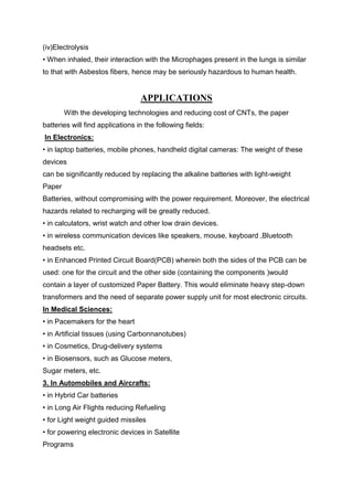 (iv)Electrolysis
• When inhaled, their interaction with the Microphages present in the lungs is similar
to that with Asbestos fibers, hence may be seriously hazardous to human health.

APPLICATIONS
With the developing technologies and reducing cost of CNTs, the paper
batteries will find applications in the following fields:
In Electronics:
• in laptop batteries, mobile phones, handheld digital cameras: The weight of these
devices
can be significantly reduced by replacing the alkaline batteries with light-weight
Paper
Batteries, without compromising with the power requirement. Moreover, the electrical
hazards related to recharging will be greatly reduced.
• in calculators, wrist watch and other low drain devices.
• in wireless communication devices like speakers, mouse, keyboard ,Bluetooth
headsets etc.
• in Enhanced Printed Circuit Board(PCB) wherein both the sides of the PCB can be
used: one for the circuit and the other side (containing the components )would
contain a layer of customized Paper Battery. This would eliminate heavy step-down
transformers and the need of separate power supply unit for most electronic circuits.
In Medical Sciences:
• in Pacemakers for the heart
• in Artificial tissues (using Carbonnanotubes)
• in Cosmetics, Drug-delivery systems
• in Biosensors, such as Glucose meters,
Sugar meters, etc.
3. In Automobiles and Aircrafts:
• in Hybrid Car batteries
• in Long Air Flights reducing Refueling
• for Light weight guided missiles
• for powering electronic devices in Satellite
Programs

 