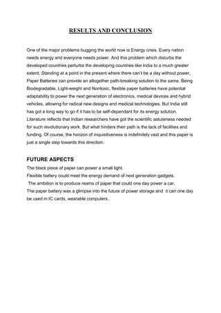 RESULTS AND CONCLUSION
One of the major problems bugging the world now is Energy crisis. Every nation
needs energy and everyone needs power. And this problem which disturbs the
developed countries perturbs the developing countries like India to a much greater
extent. Standing at a point in the present where there can’t be a day without power,
Paper Batteries can provide an altogether path-breaking solution to the same. Being
Biodegradable, Light-weight and Nontoxic, flexible paper batteries have potential
adaptability to power the next generation of electronics, medical devices and hybrid
vehicles, allowing for radical new designs and medical technologies. But India still
has got a long way to go if it has to be self-dependant for its energy solution.
Literature reflects that Indian researchers have got the scientific astuteness needed
for such revolutionary work. But what hinders their path is the lack of facilities and
funding. Of course, the horizon of inquisitiveness is indefinitely vast and this paper is
just a single step towards this direction.

FUTURE ASPECTS
The black piece of paper can power a small light.
Flexible battery could meet the energy demand of next generation gadgets.
The ambition is to produce reams of paper that could one day power a car.
The paper battery was a glimpse into the future of power storage and it can one day
be used in IC cards, wearable computers .

 