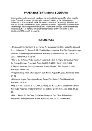 PAPER BATTERY:INDIAN SCENARIO
Unfortunately, not much work has been carried out India, except for a few notable
ones.The work is carried out as a joint research project of the Kalasalingam
University in Krishnankovil, India; the Indian Institute of Technology ,Mumbai; and
IMRAM Tohoku University in Japan, assisted by India’s Department of Science and
Technology. Kalasalingam University’s G. Hirankumar brought optimized cathode
materials (CNT) to Tohoku University’s laboratories for three months of joint
development.Research is ongoing.

REFERENCES
• Pushparaj V. L, Manikoth S. M., Kumar A., Murugesan S., Ci L., Vajtai R., Linhardt
R. J., Nalamasu O., Ajayan P. M.."Flexible Nanocomposite Thin Film Energy Storage
Devices". Proceedings of the National Academy of Science USA 104, 13574-13577,
2007.. Retrieved 2010-08-08.
• Hu, L. C., J.; Yang, Y.; La Mantia, F.; Jeong, S.; Cui, Y. Highly Conductive Paper
for Energy Storage. Proc. Natl. Acad. Sci.U.S.A. 2009, 106, 21490–21494.
• "Beyond Batteries: Storing Power in a Sheet of Paper". RPI. August 13, 2007.
Retrieved 2008-01-15.
• "Paper battery offers future power". BBC News. August 14, 2007. Retrieved 200801-15
• Katherine Noyes. "Nanotubes Power Paper-Thin Battery". TechNewsWorld.
Retrieved 2010-10
• Ng, S. H. W., J.; Guo, Z. P.; Chen, J.; Wang, G. X.; Liu, H. K. Single Wall Carbon
Nanotube Paper as Anode for Lithium-Ion Battery. Electrochim. Acta 2005, 51, 23–
28.
• Hu, L.; Hecht, D.; Gru¨ ner, G. Carbon Nanotube Thin Films: Fabrications,
Properties, and Applications. Chem. Rev.2010, doi: 10.1021/cr9002962.

 