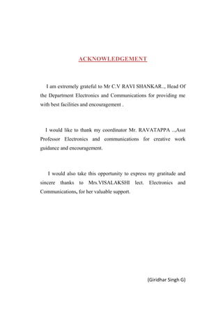 ACKNOWLEDGEMENT

I am extremely grateful to Mr C.V RAVI SHANKAR.., Head Of
the Department Electronics and Communications for providing me
with best facilities and encouragement .

I would like to thank my coordinator Mr. RAVATAPPA ..,Asst
Professor Electronics and communications for creative work
guidance and encouragement.

I would also take this opportunity to express my gratitude and
sincere thanks to Mrs.VISALAKSHI lect. Electronics and
Communications, for her valuable support.

(Giridhar Singh G)

 