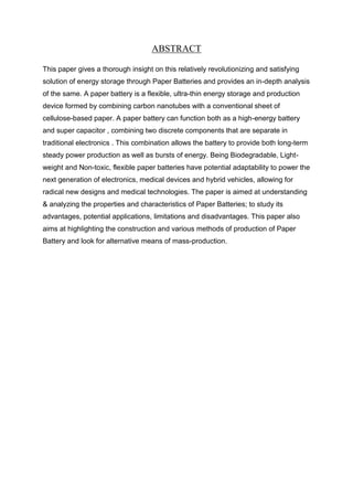 ABSTRACT
This paper gives a thorough insight on this relatively revolutionizing and satisfying
solution of energy storage through Paper Batteries and provides an in-depth analysis
of the same. A paper battery is a flexible, ultra-thin energy storage and production
device formed by combining carbon nanotubes with a conventional sheet of
cellulose-based paper. A paper battery can function both as a high-energy battery
and super capacitor , combining two discrete components that are separate in
traditional electronics . This combination allows the battery to provide both long-term
steady power production as well as bursts of energy. Being Biodegradable, Lightweight and Non-toxic, flexible paper batteries have potential adaptability to power the
next generation of electronics, medical devices and hybrid vehicles, allowing for
radical new designs and medical technologies. The paper is aimed at understanding
& analyzing the properties and characteristics of Paper Batteries; to study its
advantages, potential applications, limitations and disadvantages. This paper also
aims at highlighting the construction and various methods of production of Paper
Battery and look for alternative means of mass-production.

 