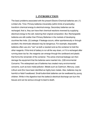 1. INTRODUCTION
The basic problems associated with the present Electro-Chemical batteries are: (1)
Limited Life- Time: Primary batteries irreversibly (within limits of practicality)
transform chemical energy to electrical energy. Secondary batteries can be
recharged; that is, they can have their chemical reactions reversed by supplying
electrical energy to the cell, restoring their original composition. But, Rechargeable
batteries are still costlier than Primary Batteries in the markets of developing
countries like India. (2) Leakage: If leakage occurs, either spontaneously or through
accident, the chemicals released may be dangerous. For example, disposable
batteries often use zinc "can" as both a reactant and as the container to hold the
other reagents. If this kind of battery is run all the way down, or if it is recharged after
running down too far, the reagents can emerge through the cardboard and plastic
that forms the remainder of the container. The active chemical leakage can then
damage the equipment that the batteries were inserted into. (3)Environmental
Concerns: The widespread use of batteries has created many environmental
concerns, such as toxic metal pollution. Metals such as Cadmium, Mercury, Lead,
Lithium and Zinc have been identified as highly toxic metals. Also, batteries may be
harmful or fatal if swallowed. Small button/disk batteries can be swallowed by young
children. While in the digestive tract the battery's electrical discharge can burn the
tissues and can be serious enough to lead to death.

 