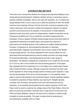 LITERATURE REVIEW
There has to be a compromise between the charge producing device (Battery) and a
charge storing device(Capacitor). Batteries (whether primary or secondary) cannot
possess indefinite recyclability. Same is the case with capacitors. So, if a balance be
sought between them in such a way so as to utilize the properties of both, the results
would be more rewarding. Owing to this fact and to the miraculous properties of the
Carbon nanotubes, there has been a steady and progressive interest in the global
scientific community aimed at its utilization in the production of Paper Batteries.
Significant works have been carried out independently, notable among which are by
Pushparaj et al.[2007] and Yi Cui et al.[2010] in the field of preparing the first
prototypes. Previous designs of flexible energy-storage devices have been based on
separated thin-electrode and spacer layers, proving less-than-optimum in
performance and handling because of the existence of multiple interfaces between
the layers. Pushparaj et al. demonstrated the fabrication of ‘electrodespacerelectrolyte’ integrated nanocomposite units to build a variety of thin flexible
energy-storage devices. The robust integrated thin-film structure allows not only
good electrochemical performance but also the ability to function over large ranges
of mechanical deformation, record temperatures and with a wide variety of
electrolytes. The attempt to integrate the components on to a single unit was revived
by Yi Cui et al. with a much simpler and more promising approach. In this paper,
they integrated all of the components of a Li-ion battery into a single sheet of paper
with a simple lamination process. Although a paper-like membrane has been used
as the separator for other energy storage systems including super capacitors, it was
the first demonstration of the use of commercial paper in Li-ion batteries, where
paper is used as both separator and mechanical support. Another significant attempt
to exploit the properties of Paper batteries was made by Dr. Mangilal Agrawal,
Louisiana Tech University. Having done much work with biosensors and biocapacitors, he successfully demonstrated how the relative proportion of CNT and
Paper could be used to customize the voltage output of the Paper Battery. Since the
field is so promising and potent, there has been a huge amount of work done over
CNTs and Paper Batteries. However, the entire work in literature is neither lucidly
arranged nor easily accessible. This paper is solely aimed at analyzing and
accumulating the available works on Paper

 