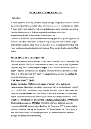 PAPER BATTERIES-BASICS
Definition
A paper battery is a flexible, ultra-thin energy storage and production device formed
by combining carbon nanotubes with a conventional sheet of cellulose based paper.
A paper battery acts as both a high-energy battery and super capacitor, combining
two discrete components that are separate in traditional electronics.
Paper Battery=Paper (Cellulose) + Carbon Nanotubes
Cellulose is a complex organic substance found in paper and pulp; not digestible by
humans. A Carbon NanoTubes (CNT) is a very tiny cylinder formed from a single
sheet of carbon atoms rolled into a tiny cylinder. These are stronger than steel and
more conducting than the best semiconductors. They can be Single-walled or Multiwalled.

MATERIALS AND DESCRIPTION
This energy storage device is based on two basic, materials: carbon nanotubes and
cellulose. Also an ionic liquid provides the third component: electrolyte. Engineered
together, they form nano composite paper. It is as thin and flexible as a piece of
paper- Paper as a medium is well designed structure of millions of interconnected
fibers in it, which can hold CNT easily. The paper battery can also be stacked to
boost the total power output.

CARBON NANOTUBES
Carbon nanotubes (CNTs) are allotropes of carbon with a cylindrical
nanostructure. Nanotubes have been constructed with length-to-diameter ratio of
up to 132,000,000:1,significantly larger than for any other material. Nanotubes are
members of the Fullerene structural family. Their name is derived from their long,
hollow structure with the walls formed by one-atom-thick sheets of carbon, called
Graphene. Nanotubes are categorized as Single wall nanotubes (SWNTs) and
Multiwalled nanotubes (MWNTs). The O.C.V. of Paper Batteries is directly
proportional to CNT concentration. Stacking the Paper and CNT layers multiplies
the Output Voltage; Slicing the Paper and CNT layers divides the Output Voltage
The Nanotubes, which colour the paper black, act as electrodes and allow the
storage devices to conduct electricity.

 