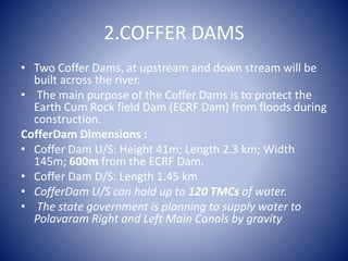 2.COFFER DAMS
• Two Coffer Dams, at upstream and down stream will be
built across the river.
• The main purpose of the Coffer Dams is to protect the
Earth Cum Rock field Dam (ECRF Dam) from floods during
construction.
CofferDam Dimensions :
• Coffer Dam U/S: Height 41m; Length 2.3 km; Width
145m; 600m from the ECRF Dam.
• Coffer Dam D/S: Length 1.45 km
• CofferDam U/S can hold up to 120 TMCs of water.
• The state government is planning to supply water to
Polavaram Right and Left Main Canals by gravity
 