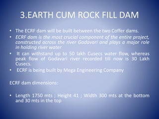 3.EARTH CUM ROCK FILL DAM
• The ECRF dam will be built between the two Coffer dams.
• ECRF dam is the most crucial component of the entire project,
constructed across the river Godavari and plays a major role
in holding river water
• It can withstand up to 50 lakh Cusecs water flow, whereas
peak flow of Godavari river recorded till now is 30 Lakh
Cusecs.
• ECRF is being built by Mega Engineering Company
ECRF dam dimensions:
• Length 1750 mts ; Height 41 ; Width 300 mts at the bottom
and 30 mts in the top
 