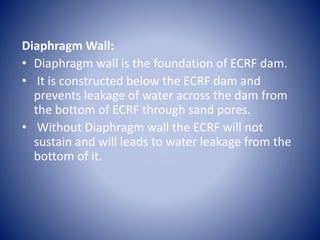 Diaphragm Wall:
• Diaphragm wall is the foundation of ECRF dam.
• It is constructed below the ECRF dam and
prevents leakage of water across the dam from
the bottom of ECRF through sand pores.
• Without Diaphragm wall the ECRF will not
sustain and will leads to water leakage from the
bottom of it.
 