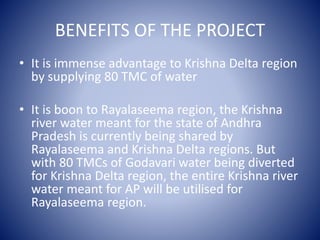 BENEFITS OF THE PROJECT
• It is immense advantage to Krishna Delta region
by supplying 80 TMC of water
• It is boon to Rayalaseema region, the Krishna
river water meant for the state of Andhra
Pradesh is currently being shared by
Rayalaseema and Krishna Delta regions. But
with 80 TMCs of Godavari water being diverted
for Krishna Delta region, the entire Krishna river
water meant for AP will be utilised for
Rayalaseema region.
 