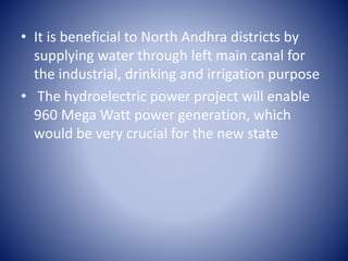 • It is beneficial to North Andhra districts by
supplying water through left main canal for
the industrial, drinking and irrigation purpose
• The hydroelectric power project will enable
960 Mega Watt power generation, which
would be very crucial for the new state
 
