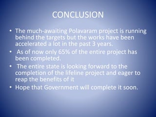 CONCLUSION
• The much-awaiting Polavaram project is running
behind the targets but the works have been
accelerated a lot in the past 3 years.
• As of now only 65% of the entire project has
been completed.
• The entire state is looking forward to the
completion of the lifeline project and eager to
reap the benefits of it
• Hope that Government will complete it soon.
 