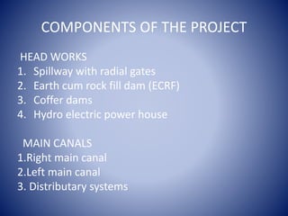 COMPONENTS OF THE PROJECT
HEAD WORKS
1. Spillway with radial gates
2. Earth cum rock fill dam (ECRF)
3. Coffer dams
4. Hydro electric power house
MAIN CANALS
1.Right main canal
2.Left main canal
3. Distributary systems
 