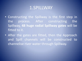1.SPILLWAY
• Constructing the Spillway is the first step in
the process. After constructing the
Spillway, 48 huge radial Spillway gates will be
fitted to it.
• After the gates are fitted, then the Approach
and Spill channels will be constructed to
channelise river water through Spillway.
 