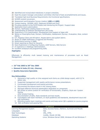 20 Identified and incorporated milestones in project schedules.
21 Kept the project manager and product committee informed of task accomplishments and issues.
22 Translated high level Business Requirements into Functional specifications.
23 SCORM content conversion.
24 Assessment and Evaluation Survey creation (LMS and AMS)
25 Content testing (SCORM, AICC, Deployed SCORM and FILE)
26 Providing solution to the P2/P3 tickets and monitoring the Project / Support desk
27 Application level customization.
28 Domain, Notification dealing based on the SLA
29 understanding of Software Development Life Cycles
30 Experience in UI Customization, Development and Support of Saba LMS
31 Works on Prescriptive Rule, Domain, Certification, Assessment /Survey / Evaluation, Role, content
Admin,
32 ILT, Registrar Desk and HR Admin ,People Admin and system Admin.
33 Works on SABA notification (Triggered and Periodic)
34 Performance tunning in SABA
35 Direct reporting to Client for Novartis
36 Have Experience in Configuring Clusters, LDAP Servers, Web Servers
37 IT experience in Weblogic Administration.
38 Excellent analytical and programming skills.
Highlights:
Effectively & efficiently multi tasked tracking and maintenance of processes such as Asset
Management.
• 23rd
Feb 2005 to 30th
Dec 2005
• Element K India (P) Ltd., Chennai,
• Quality Assurance Specialist.
Key Deliverables:
1 Delivered a high quality on time assigned work items as a Web design expert, with 0.2 %
defect rate.
2 Supported management with weekly performance review presentations.
3 Coordinated development and testing activities.
4 Documented the lessons learnt in the closing phase.
5 Managed different technical stakeholders dependent on component.
6 QA review of online content for verification of functionality, Graphics, Style and System
testing,
other product testing.
7 Documentation of edits, Style standards and test results.
8 Consultation with team members, on style guidelines and standards, development issue and
edit verification.
9 Attending quality team meetings and events and keep senior QA’s updated on course progress
10 Edit verification and passing files.
IT SKILLS
Learning Management System Saba, Success Factor, Pathlore, Sumtotal and Moodle
Languages SQL
Web Technologies XML, HTML
Database mySQL, Oracle 10i SQL
Operating Systems Linux, Windows Server 2000, Windows XP and Windows 7
 