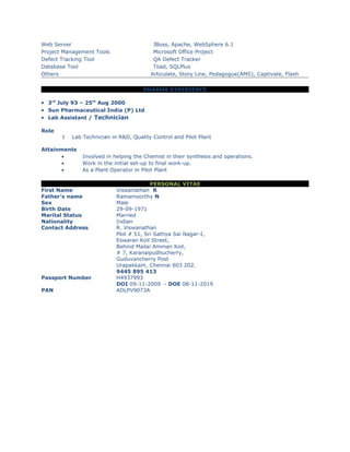 Web Server JBoss, Apache, WebSphere 6.1
Project Management Tools Microsoft Office Project
Defect Tracking Tool QA Defect Tracker
Database Tool Toad, SQLPlus
Others Articulate, Story Line, Pedagogue(AMS), Captivate, Flash
PHARMA EXPERIENCE
• 3rd
July 93 – 25th
Aug 2000
• Sun Pharmaceutical India (P) Ltd
• Lab Assistant / Technician
Role
1 Lab Technician in R&D, Quality Control and Pilot Plant
Attainments
• Involved in helping the Chemist in their synthesis and operations.
• Work in the initial set-up to final work-up.
• As a Plant Operator in Pilot Plant
PERSONAL VITAE
First Name Viswanathan R
Father’s name Ramamoorthy N
Sex Male
Birth Date 29-09-1971
Marital Status Married
Nationality Indian
Contact Address R. Viswanathan
Plot # 51, Sri Sathya Sai Nagar-I,
Eswaran Koil Street,
Behind Mailai Amman Koil,
# 7, Karanaipudhucherry,
Guduvancherry Post
Urapakkam, Chennai 603 202.
9445 895 413
Passport Number H4937993
DOI 09-11-2009 - DOE 08-11-2019
PAN ADLPV9073A
 