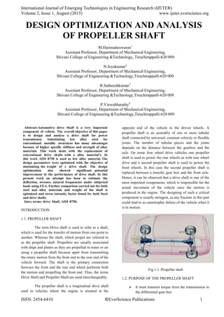 International Journal of Emerging Technologies in Engineering Research (IJETER)
Volume 2, Issue 1, August (2015) www.ijeter.everscience.org
ISSN: 2454-6410 ©EverScience Publications 1
DESIGN OPTIMIZATION AND ANALYSIS
OF PROPELLER SHAFT
M.Harimaheswaran1
Assistant Professor, Department of Mechanical Engineering,
Shivani College of Engineering &Technology, Tiruchirappalli-620 009.
N.Jeyakumar2
Assistant Professor, Department of Mechanical Engineering,
Shivani College of Engineering &Technology,Tiruchirappalli-620 009.
R.Satheeshkumar3
Assistant Professor, Department of Mechanical Engineering,
Shivani College of Engineering &Technology,Tiruchirappalli-620 009.
P.Viswabharathy4
Assistant Professor, Department of Mechanical Engineering,
Shivani College of Engineering &Technology,Tiruchirappalli-620 009
Abstract-Automotive drive Shaft is a very important
component of vehicle. The overall objective of this paper
is to design and analyse a drive shaft for power
transmission. Substituting low alloy steel for
conventional metallic structures has many advantages
because of higher specific stiffness and strength of alloy
materials. This work deals with the replacement of
conventional drive shafts with a alloy material’s. In
this work AISI 8750 is used as low alloy material. The
design parameters were optimized with the objective of
minimizing the weight of c drive shaft. The design
optimization also showed significant potential
improvement in the performance of drive shaft. In this
present work an attempt has been to estimate the
deflection, stresses, natural frequencies under subjected
loads using FEA. Further comparison carried out for both
steel and alloy materials and weight of the shaft is
optimized and stress intensity factor found for both Steel
and drive shafts.
Intex terms- drive Shaft, AISI 8750,
INTRODUCTION
1.1. PROPELLER SHAFT
The term Drive shaft is used to refer to a shaft,
which is used for the transfer of motion from one point to
another. Whereas the shaft, which propel are referred to
as the propeller shaft. Propellers are usually associated
with ships and planes as they are propelled in water or air
using a propeller shaft because apart from transmitting
the rotary motion from the front end to the rear end of the
vehicle forward. The shaft is the primary connection
between the front and the rear end which performs both
the motion and propelling the front end. Thus, the terms
Drive Shaft and Propeller Shaft are used interchangeably.
The propeller shaft is a longitudinal drive shaft
used in vehicles where the engine is situated at the
opposite end of the vehicle to the driven wheels. A
propeller shaft is an assembly of one or more tubular
shaft connected by universal, constant velocity or flexible
joints. The number of tubular pieces and the joints
depends on the distance between the gearbox and the
axle. On some four wheel drive vehicles one propeller
shaft is used to power the rear wheels as with rear wheel
drive and a second propeller shaft is used to power the
front wheels. In this case the second propeller shaft is
replaced between a transfer gear box and the front axle.
Hence, it can be observed that a drive shaft is one of the
most important components, which is responsible for the
actual movement of the vehicle once the motion is
produced in the engine. The designing of such a critical
component is usually stringent, as any fracture in this part
could lead to as catastrophic failure of the vehicle when it
is in motion.
Fig 1.1 :Propeller shaft
1.2. PURPOSE OF THE PROPELLER SHAFT
 It must transmit torque from the transmission to
the differential gear box
 