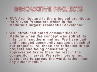 • RVA Architecture is the principal architects
for Visvas Promoters which is the
Madurai's largest residential developer.
• We introduced gated communities to
Madurai when the concept was still at its
infancy in southern metros. We have built
and managed community spaces at each of
our projects. All these are reflected in our
projects and being consistently
appreciated faster than the rest in the
competitor market. We rely more on our
customers to spread the word, rather than
any other medium
 