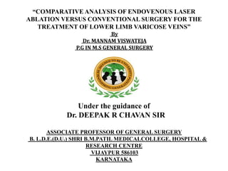 “COMPARATIVE ANALYSIS OF ENDOVENOUS LASER
ABLATION VERSUS CONVENTIONAL SURGERY FOR THE
TREATMENT OF LOWER LIMB VARICOSE VEINS”
By
Dr. MANNAM VISWATEJA
P.G IN M.S GENERAL SURGERY
Under the guidance of
Dr. DEEPAK R CHAVAN SIR
ASSOCIATE PROFESSOR OF GENERAL SURGERY
B. L.D.E.(D.U.) SHRI B.M.PATIL MEDICALCOLLEGE, HOSPITAL &
RESEARCH CENTRE
VIJAYPUR 586103
KARNATAKA
 