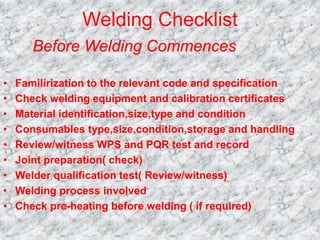 Welding Checklist
• Familirization to the relevant code and specification
• Check welding equipment and calibration certificates
• Material identification,size,type and condition
• Consumables type,size,condition,storage and handling
• Review/witness WPS and PQR test and record
• Joint preparation( check)
• Welder qualification test( Review/witness)
• Welding process involved
• Check pre-heating before welding ( if required)
Before Welding Commences
 